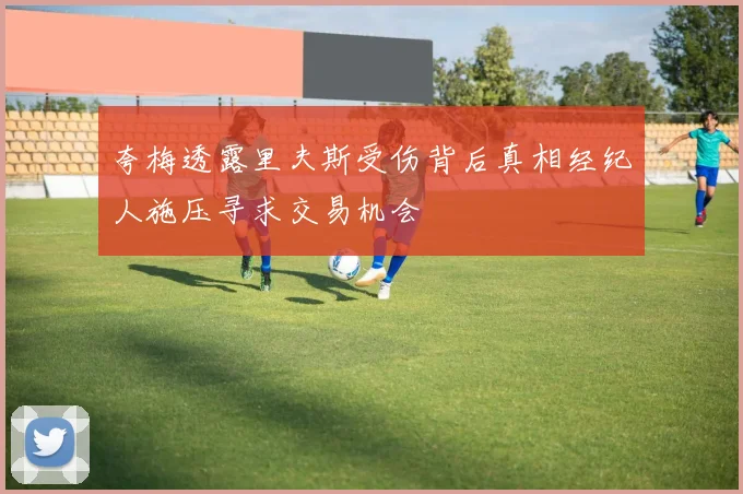 夸梅透露里夫斯受伤背后真相经纪人施压寻求交易机会