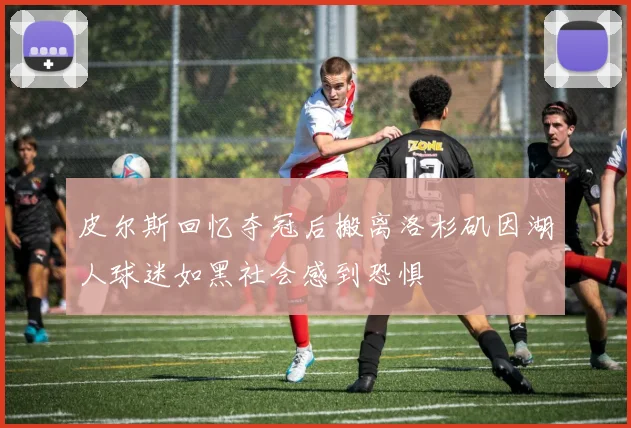皮尔斯回忆夺冠后搬离洛杉矶因湖人球迷如黑社会感到恐惧