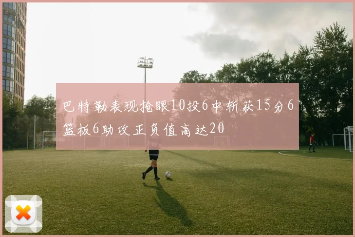 巴特勒表现抢眼10投6中斩获15分6篮板6助攻正负值高达20