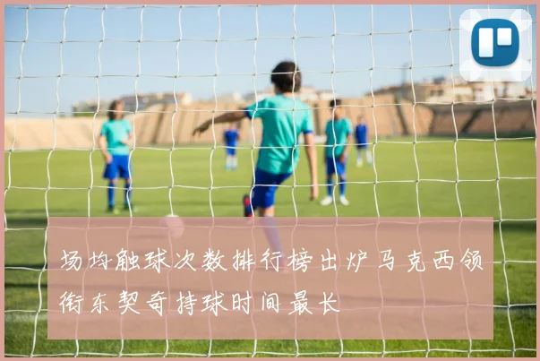 场均触球次数排行榜出炉马克西领衔东契奇持球时间最长