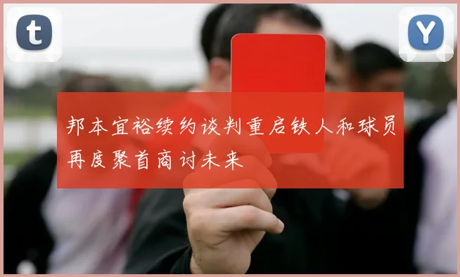 邦本宜裕续约谈判重启铁人和球员再度聚首商讨未来