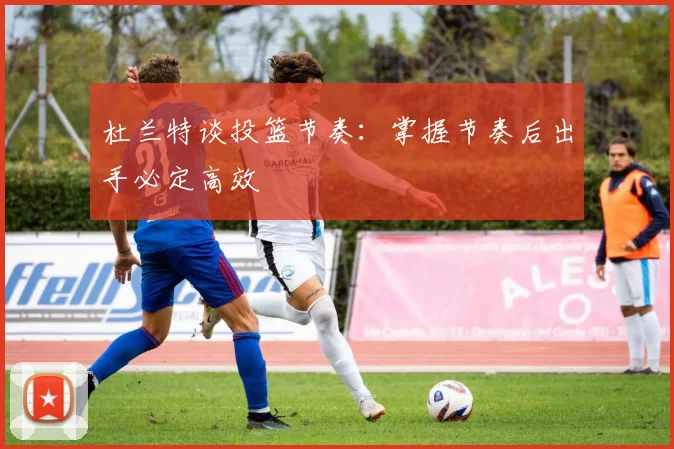 杜兰特谈投篮节奏：掌握节奏后出手必定高效