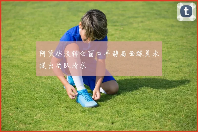 阿莫林谈转会窗口平静局面球员未提出离队请求