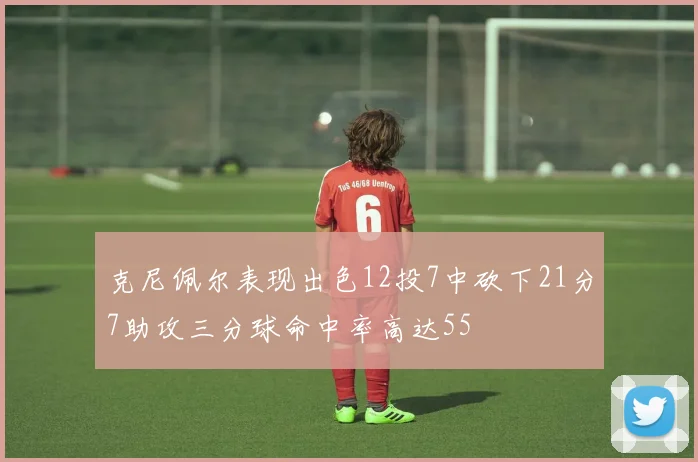 克尼佩尔表现出色12投7中砍下21分7助攻三分球命中率高达55