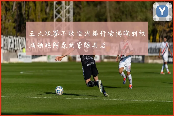 五大联赛不败场次排行榜揭晓利物浦领跑阿森纳紧随其后