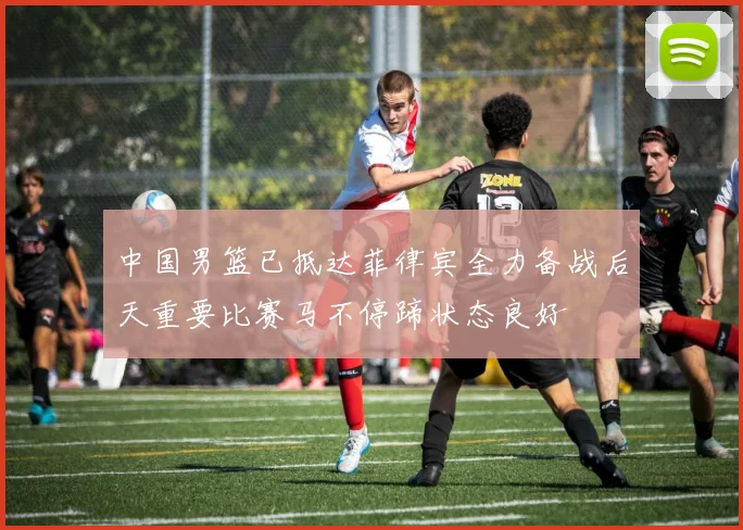 中国男篮已抵达菲律宾全力备战后天重要比赛马不停蹄状态良好