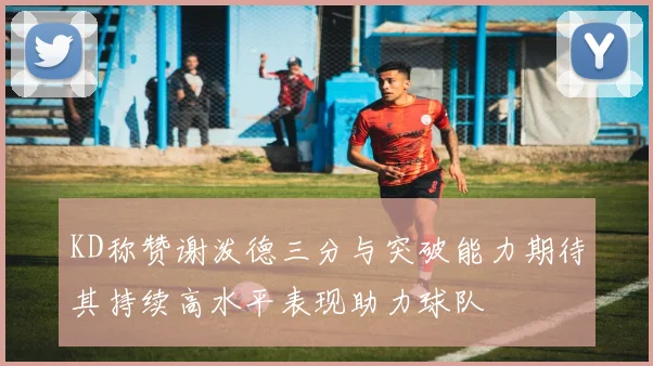 KD称赞谢泼德三分与突破能力期待其持续高水平表现助力球队