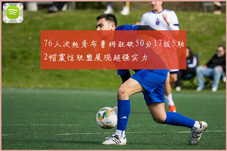 76人次轮秀布鲁姆狂砍50分17板5助2帽震惊联盟展现超强实力