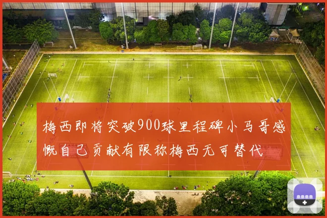 梅西即将突破900球里程碑小马哥感慨自己贡献有限称梅西无可替代