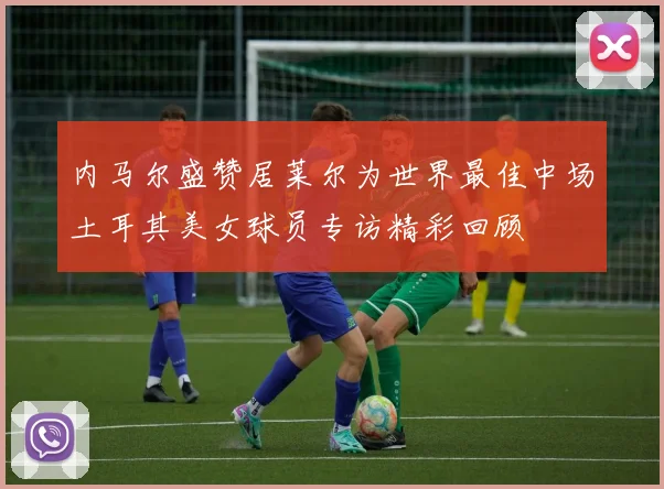 内马尔盛赞居莱尔为世界最佳中场土耳其美女球员专访精彩回顾
