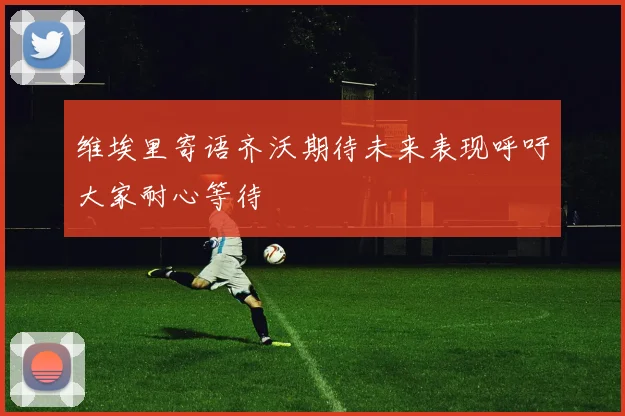 维埃里寄语齐沃期待未来表现呼吁大家耐心等待