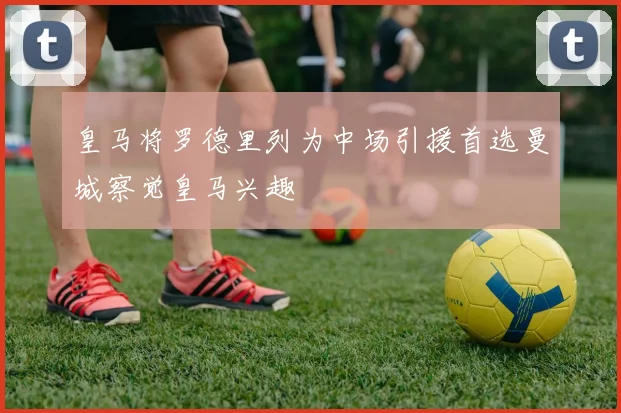 皇马将罗德里列为中场引援首选曼城察觉皇马兴趣