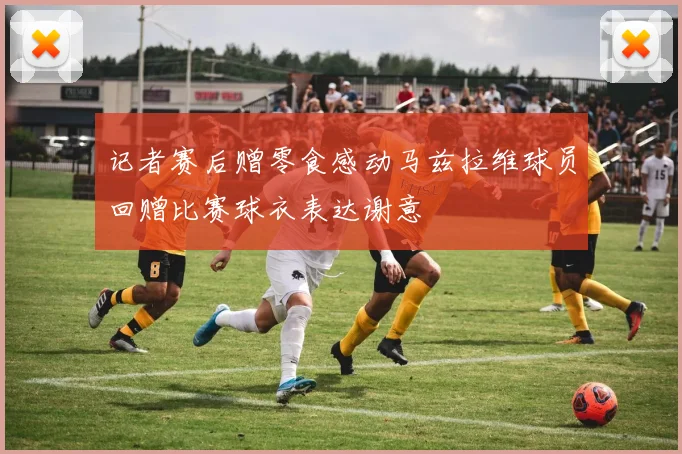 记者赛后赠零食感动马兹拉维球员回赠比赛球衣表达谢意