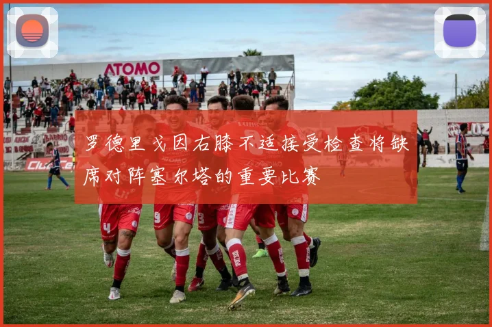 罗德里戈因右膝不适接受检查将缺席对阵塞尔塔的重要比赛
