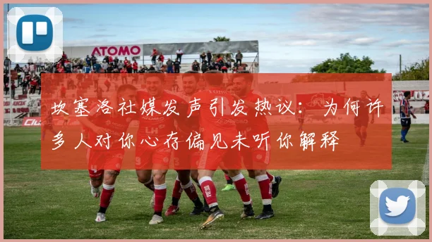 坎塞洛社媒发声引发热议：为何许多人对你心存偏见未听你解释