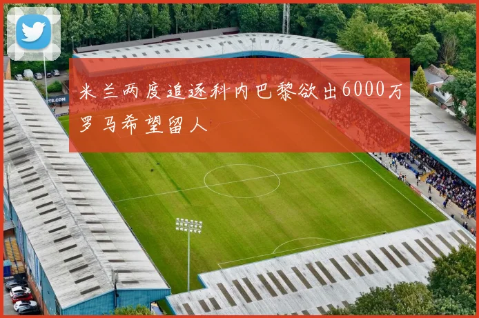 米兰两度追逐科内巴黎欲出6000万罗马希望留人