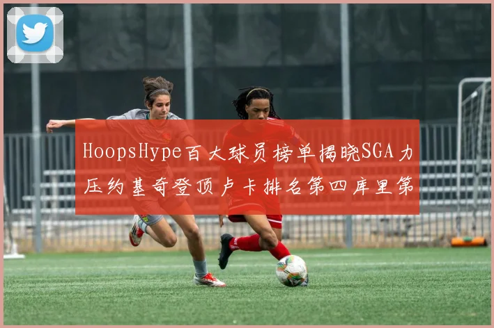 HoopsHype百大球员榜单揭晓SGA力压约基奇登顶卢卡排名第四库里第十一詹姆斯第十九