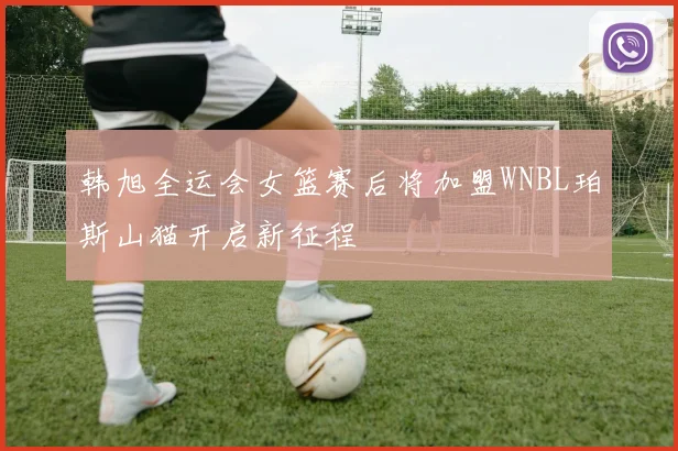 韩旭全运会女篮赛后将加盟WNBL珀斯山猫开启新征程