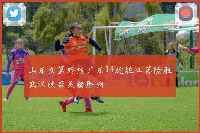 山东女篮终结广东14连胜江苏险胜武汉收获关键胜利