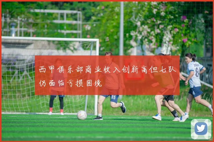 西甲俱乐部商业收入创新高但七队仍面临亏损困境