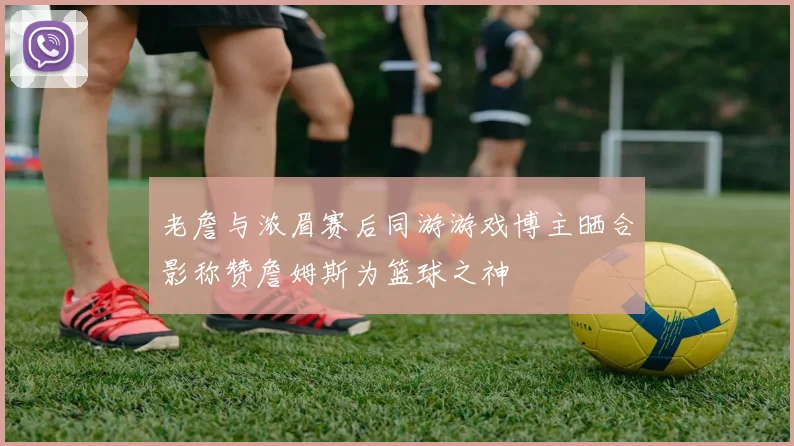 老詹与浓眉赛后同游游戏博主晒合影称赞詹姆斯为篮球之神
