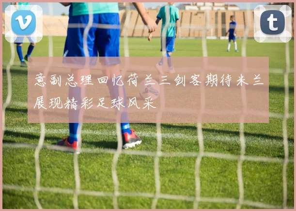 意副总理回忆荷兰三剑客期待米兰展现精彩足球风采