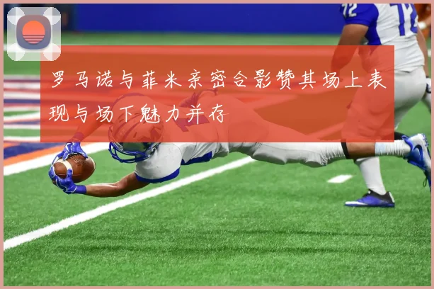 罗马诺与菲米亲密合影赞其场上表现与场下魅力并存