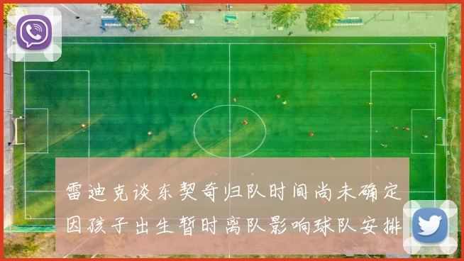 雷迪克谈东契奇归队时间尚未确定因孩子出生暂时离队影响球队安排