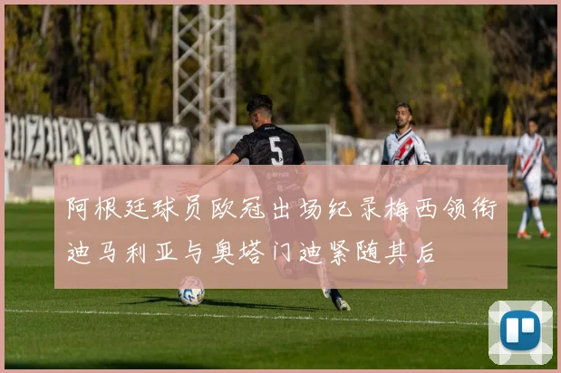 阿根廷球员欧冠出场纪录梅西领衔迪马利亚与奥塔门迪紧随其后