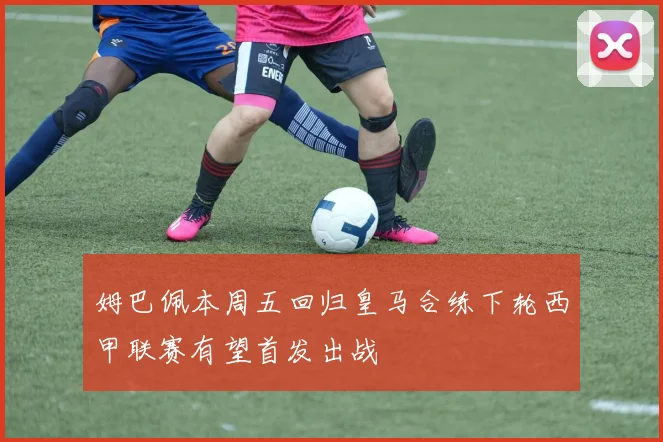 姆巴佩本周五回归皇马合练下轮西甲联赛有望首发出战