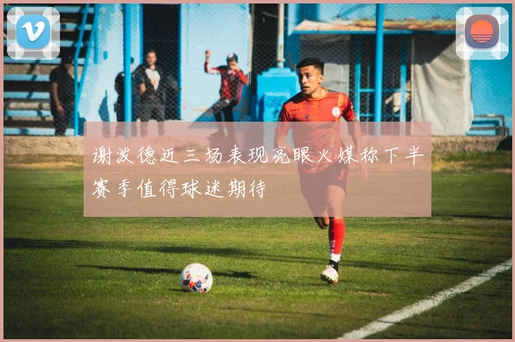 谢泼德近三场表现亮眼火媒称下半赛季值得球迷期待