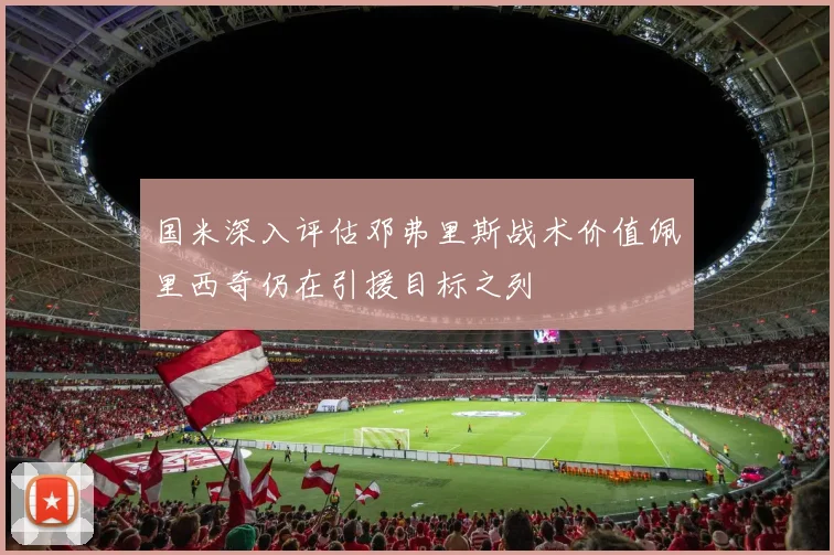 国米深入评估邓弗里斯战术价值佩里西奇仍在引援目标之列